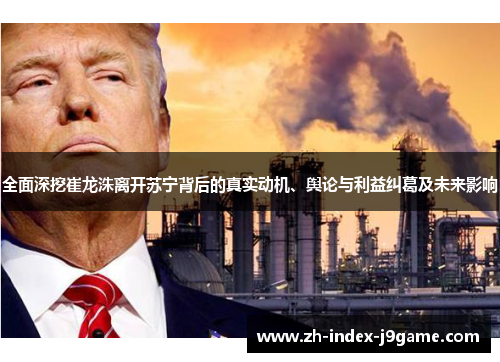 全面深挖崔龙洙离开苏宁背后的真实动机、舆论与利益纠葛及未来影响