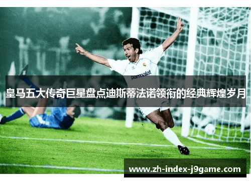 皇马五大传奇巨星盘点迪斯蒂法诺领衔的经典辉煌岁月