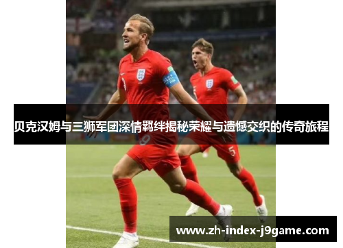 贝克汉姆与三狮军团深情羁绊揭秘荣耀与遗憾交织的传奇旅程