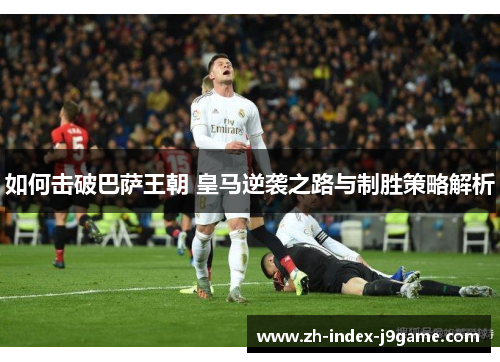 如何击破巴萨王朝 皇马逆袭之路与制胜策略解析