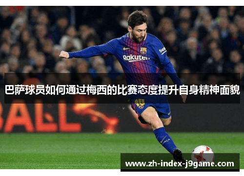 巴萨球员如何通过梅西的比赛态度提升自身精神面貌 巴萨球员如何通过梅西的比赛态度提升自身精神面貌