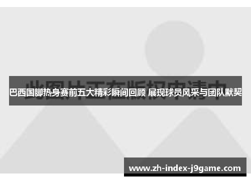 巴西国脚热身赛前五大精彩瞬间回顾 展现球员风采与团队默契