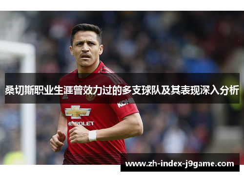 桑切斯职业生涯曾效力过的多支球队及其表现深入分析