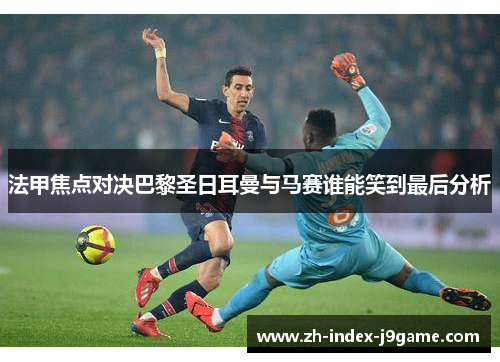 法甲焦点对决巴黎圣日耳曼与马赛谁能笑到最后分析 法甲焦点对决巴黎圣日耳曼与马赛谁能笑到最后分析