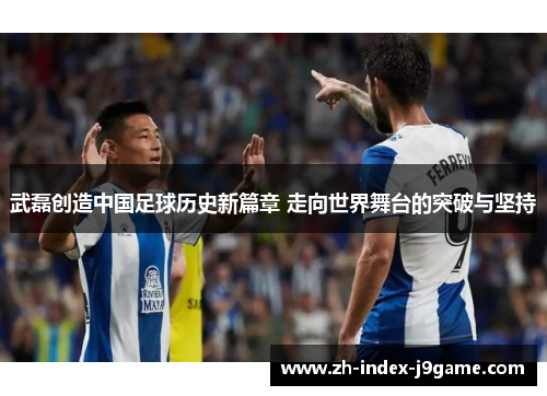 武磊创造中国足球历史新篇章 走向世界舞台的突破与坚持 武磊创造中国足球历史新篇章 走向世界舞台的突破与坚持