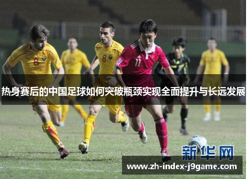 热身赛后的中国足球如何突破瓶颈实现全面提升与长远发展 热身赛后的中国足球如何突破瓶颈实现全面提升与长远发展