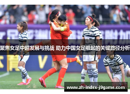 聚焦女足中超发展与挑战 助力中国女足崛起的关键路径分析