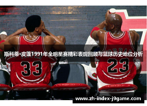 斯科蒂·皮蓬1991年全明星赛精彩表现回顾与篮球历史地位分析