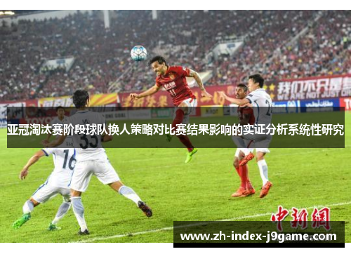 亚冠淘汰赛阶段球队换人策略对比赛结果影响的实证分析系统性研究 亚冠淘汰赛阶段球队换人策略对比赛结果影响的实证分析系统性研究