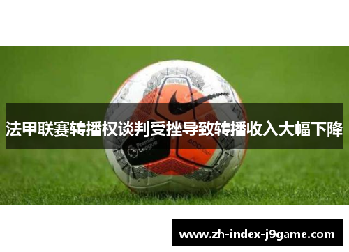 法甲联赛转播权谈判受挫导致转播收入大幅下降