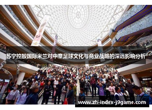 苏宁控股国际米兰对中意足球文化与商业战略的深远影响分析 苏宁控股国际米兰对中意足球文化与商业战略的深远影响分析