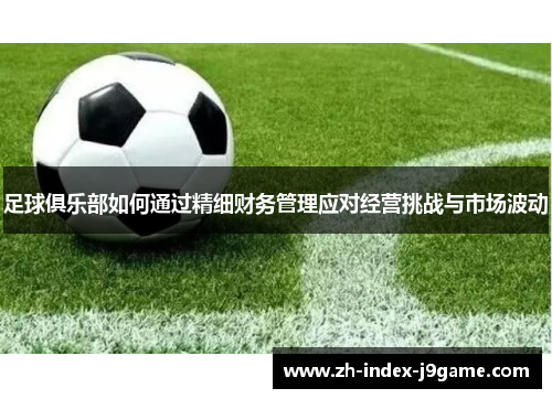 足球俱乐部如何通过精细财务管理应对经营挑战与市场波动 足球俱乐部如何通过精细财务管理应对经营挑战与市场波动