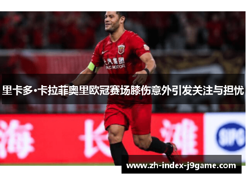 里卡多·卡拉菲奥里欧冠赛场膝伤意外引发关注与担忧 里卡多·卡拉菲奥里欧冠赛场膝伤意外引发关注与担忧